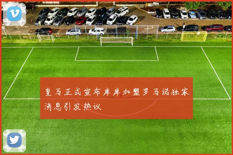 皇马正式宣布库库加盟罗马诺独家消息引发热议