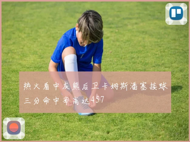 热火看中灰熊后卫卡姆斯潘塞接球三分命中率高达457