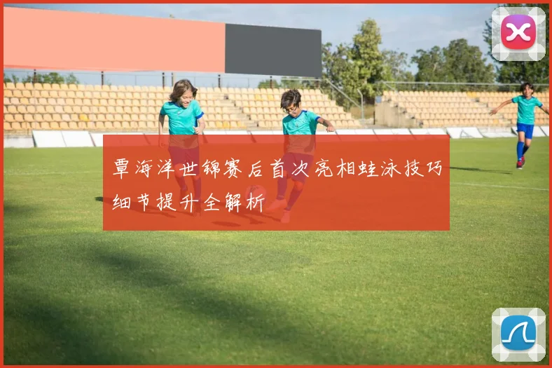 覃海洋世锦赛后首次亮相蛙泳技巧细节提升全解析