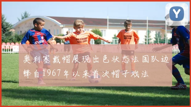 奥利塞戴帽展现出色状态法国队边锋自1967年以来首次帽子戏法