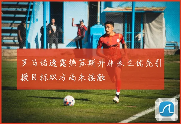 罗马诺透露热苏斯并非米兰优先引援目标双方尚未接触