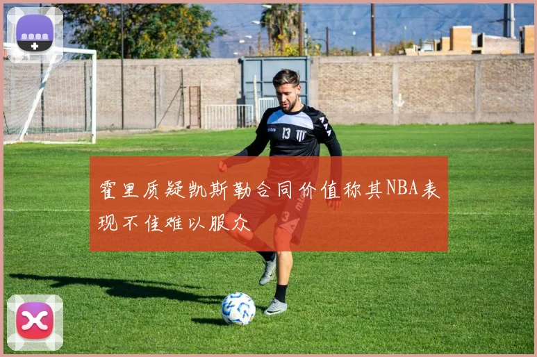 霍里质疑凯斯勒合同价值称其NBA表现不佳难以服众