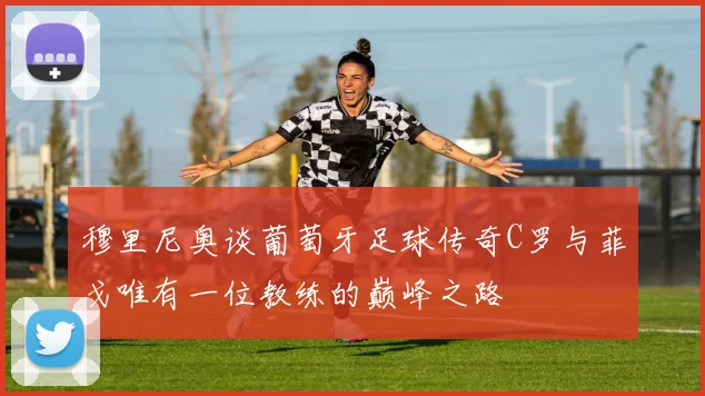 穆里尼奥谈葡萄牙足球传奇C罗与菲戈唯有一位教练的巅峰之路
