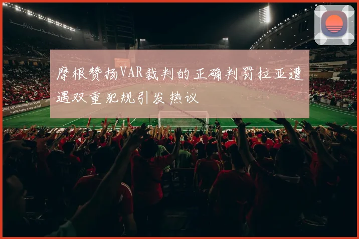 摩根赞扬VAR裁判的正确判罚拉亚遭遇双重犯规引发热议