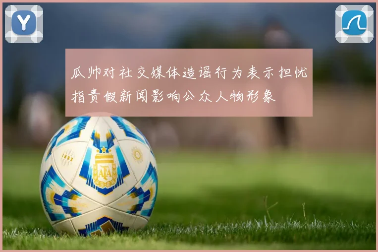 瓜帅对社交媒体造谣行为表示担忧指责假新闻影响公众人物形象