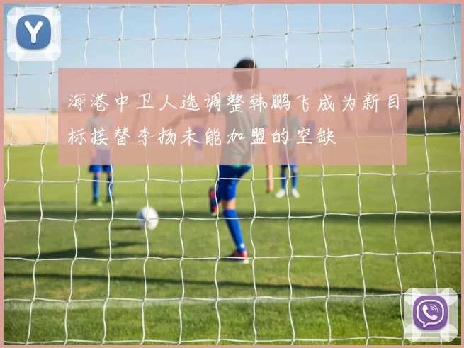 海港中卫人选调整韩鹏飞成为新目标接替李扬未能加盟的空缺