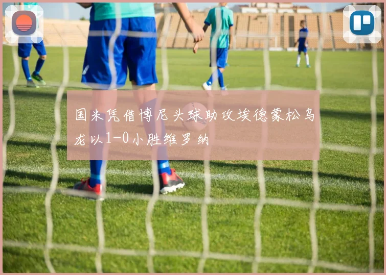 国米凭借博尼头球助攻埃德蒙松乌龙以1-0小胜维罗纳