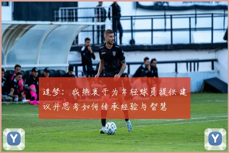 追梦：我热衷于为年轻球员提供建议并思考如何传承经验与智慧
