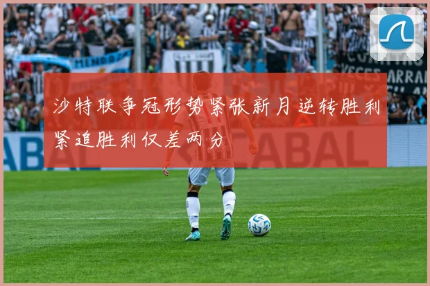 沙特联争冠形势紧张新月逆转胜利紧追胜利仅差两分