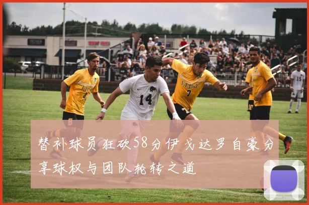 替补球员狂砍58分伊戈达罗自豪分享球权与团队轮转之道
