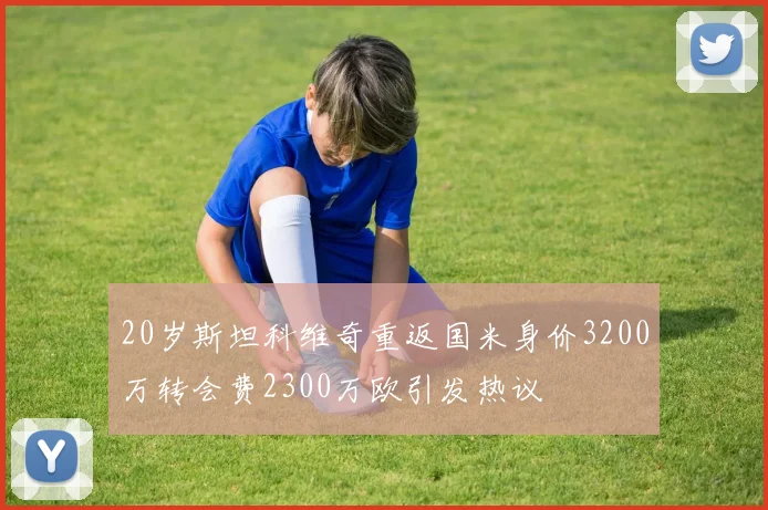 20岁斯坦科维奇重返国米身价3200万转会费2300万欧引发热议