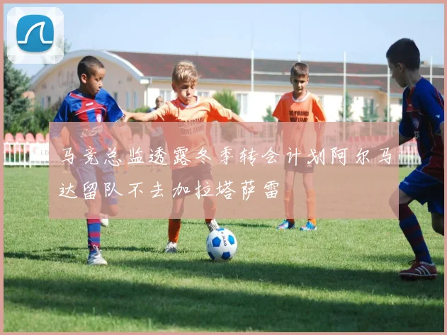 马竞总监透露冬季转会计划阿尔马达留队不去加拉塔萨雷
