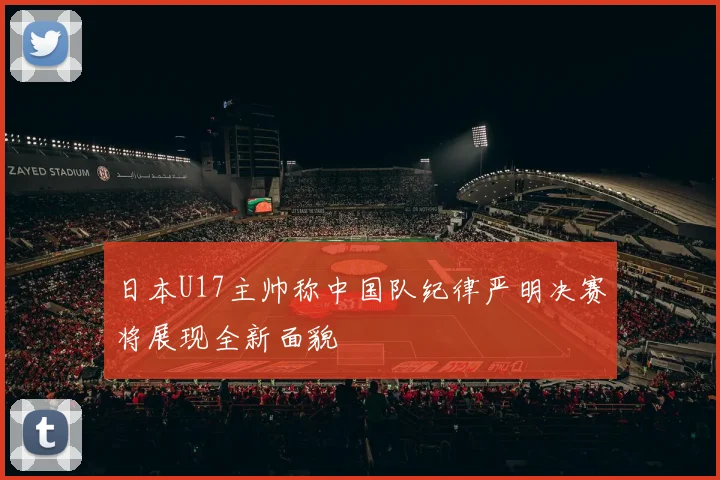 日本U17主帅称中国队纪律严明决赛将展现全新面貌