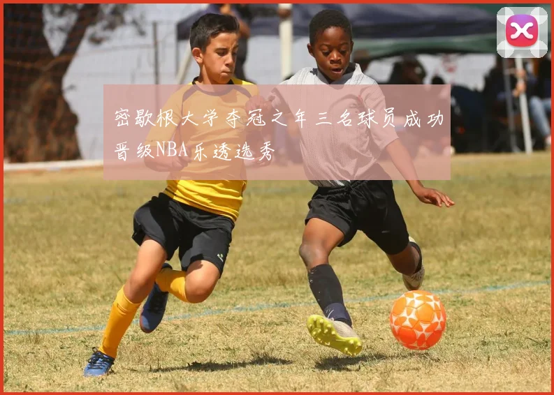 密歇根大学夺冠之年三名球员成功晋级NBA乐透选秀